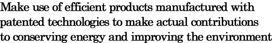Make use of efficient products manufactured with patented technologies to make actual contributions to conserving energy and improving the environment