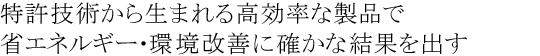 特許技術から生まれる高効率な製品で省エネルギー・環境改善に確かな結果を出す